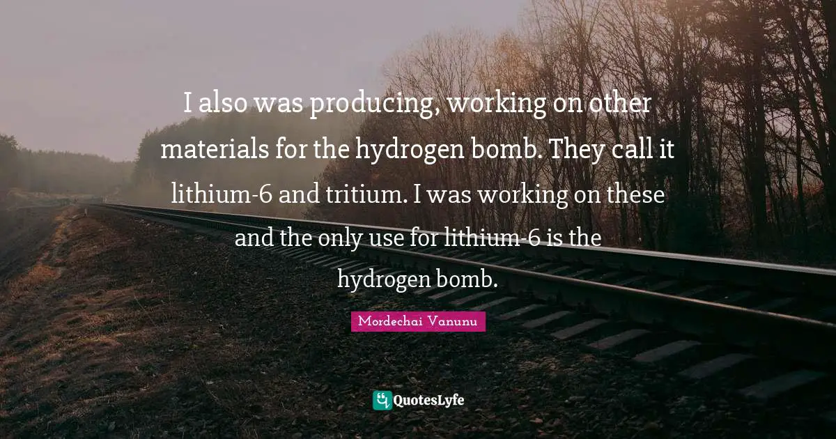 I also was producing, working on other materials for the hydrogen bomb. They call it lithium-6 and tritium. I was working on these and the only use for lithium-6 is the hydrogen bomb.
