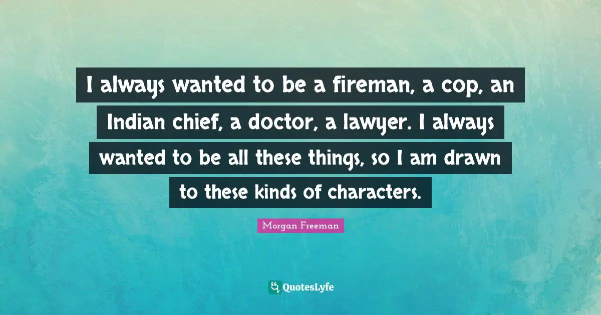 I always wanted to be a fireman, a cop, an Indian chief, a doctor, a lawyer. I always wanted to be all these things, so I am drawn to these kinds of characters.