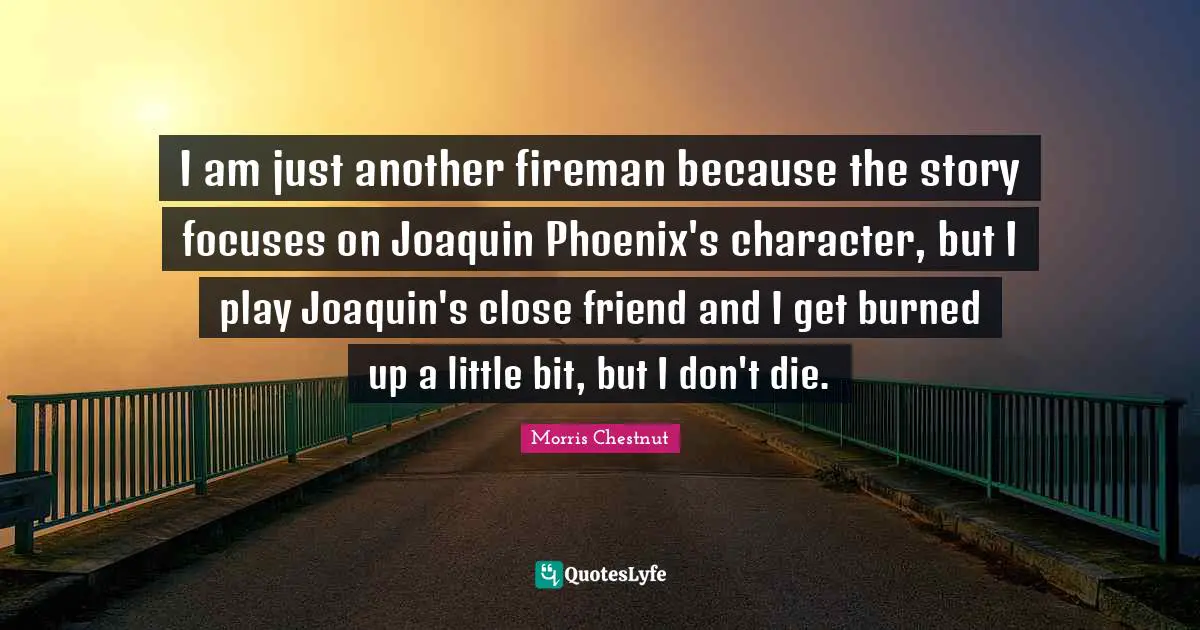I am just another fireman because the story focuses on Joaquin Phoenix's character, but I play Joaquin's close friend and I get burned up a little bit, but I don't die.