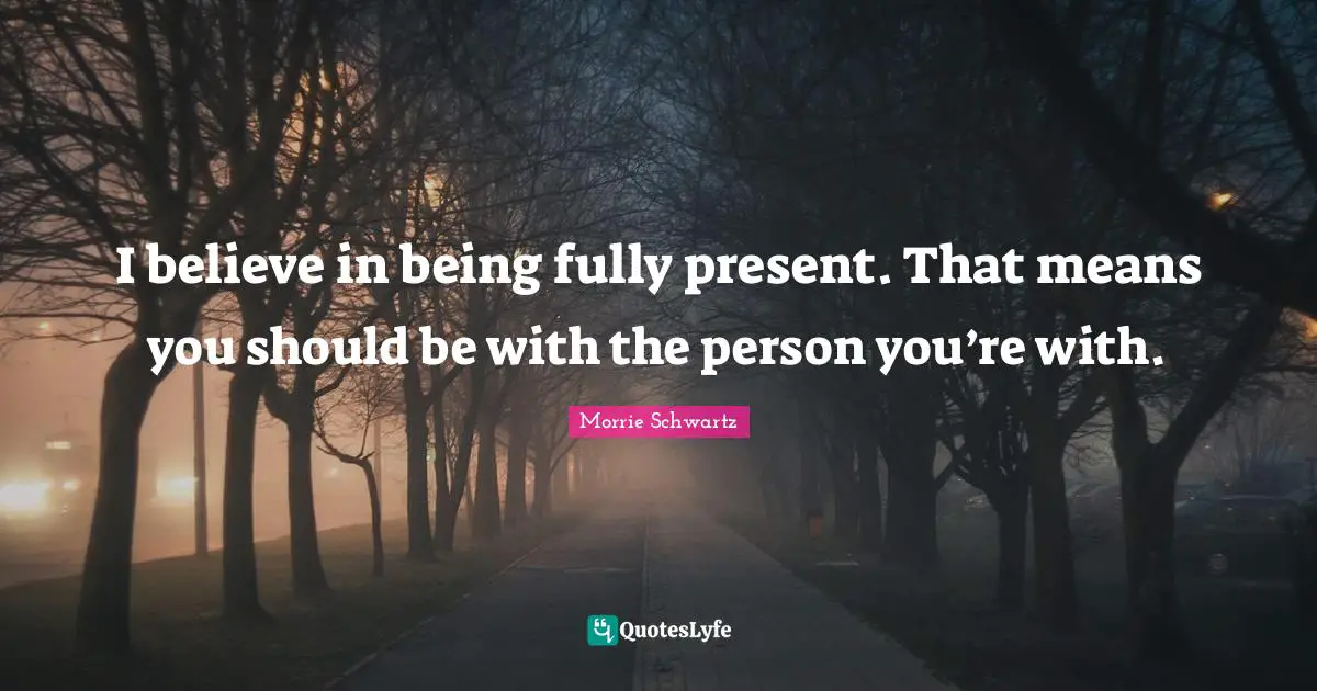 I believe in being fully present. That means you should be with the person you’re with.