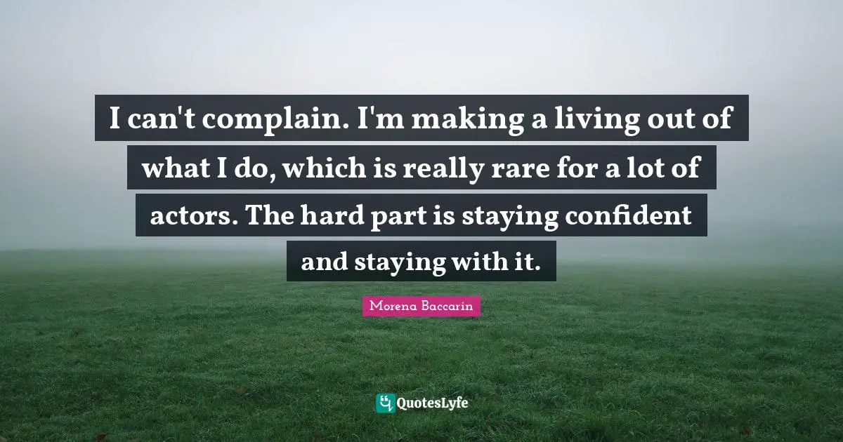 I can't complain. I'm making a living out of what I do, which is really rare for a lot of actors. The hard part is staying confident and staying with it.