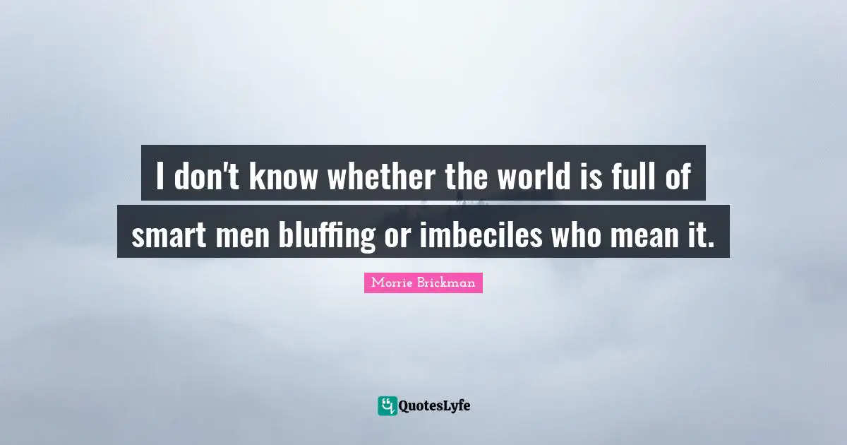 I don't know whether the world is full of smart men bluffing or imbeciles who mean it.