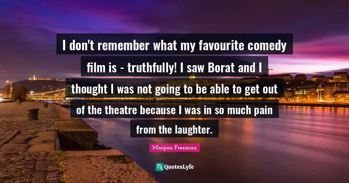 I don't remember what my favourite comedy film is - truthfully! I saw Borat and I thought I was not going to be able to get out of the theatre because I was in so much pain from the laughter.