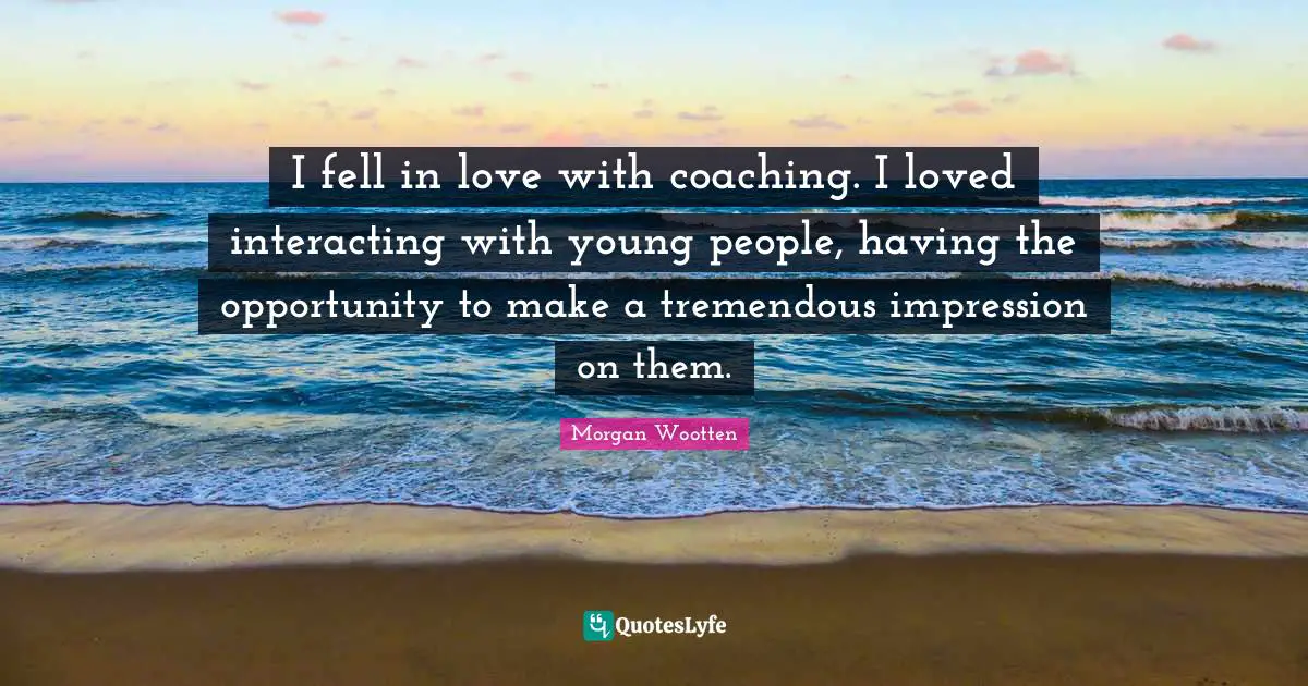 I fell in love with coaching. I loved interacting with young people, having the opportunity to make a tremendous impression on them.