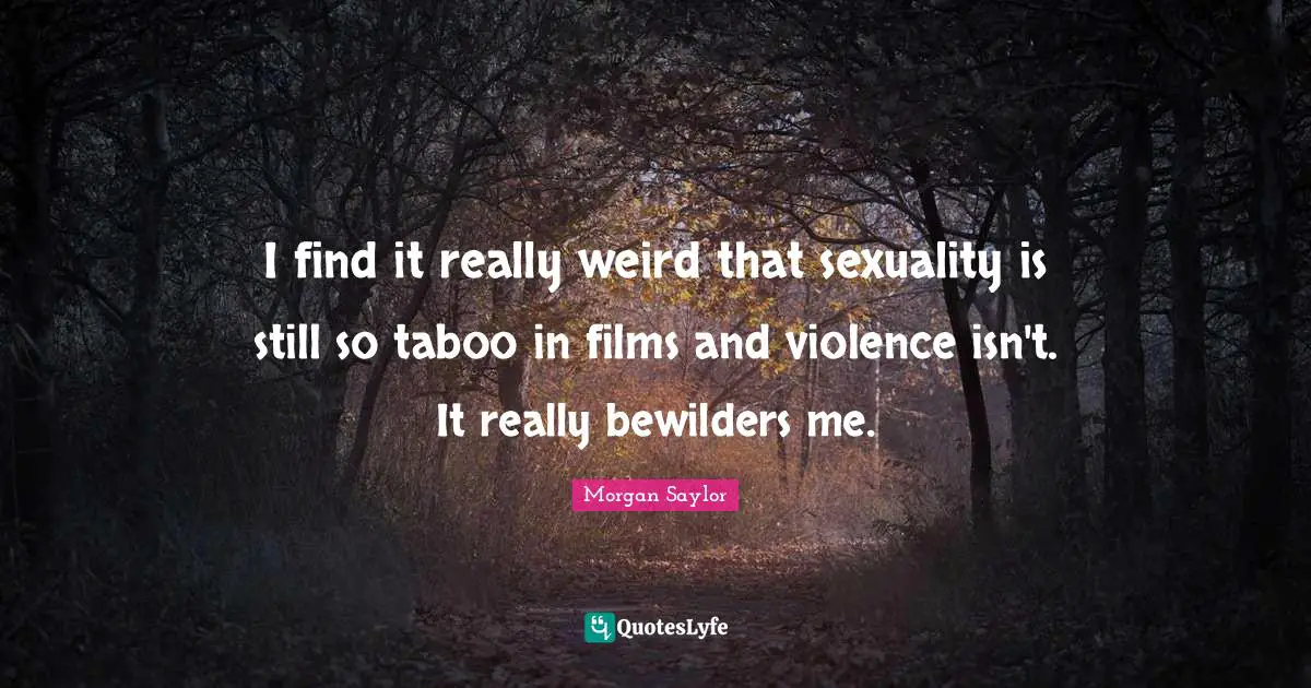I find it really weird that sexuality is still so taboo in films and violence isn't. It really bewilders me.