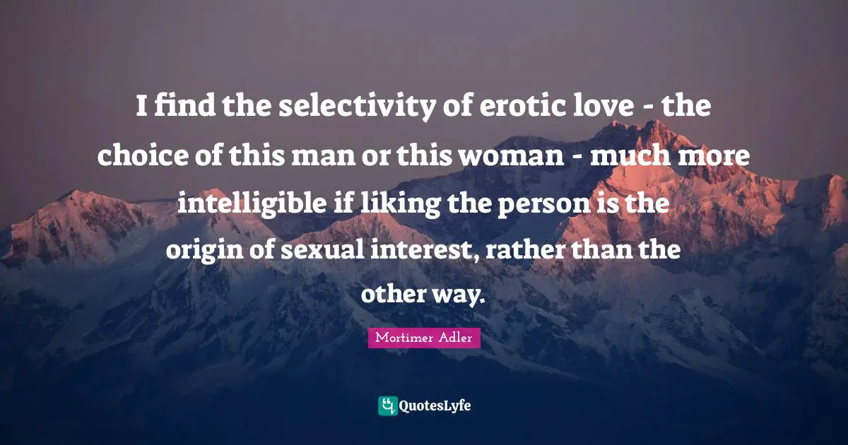 I find the selectivity of erotic love - the choice of this man or this woman - much more intelligible if liking the person is the origin of sexual interest, rather than the other way.