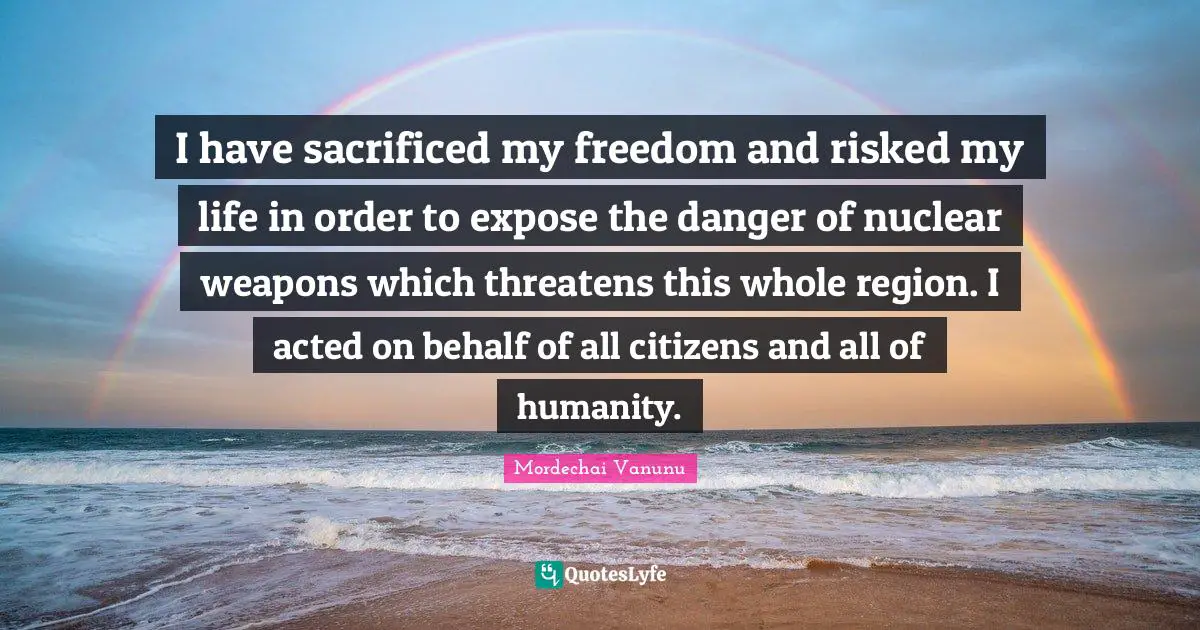 I have sacrificed my freedom and risked my life in order to expose the danger of nuclear weapons which threatens this whole region. I acted on behalf of all citizens and all of humanity.