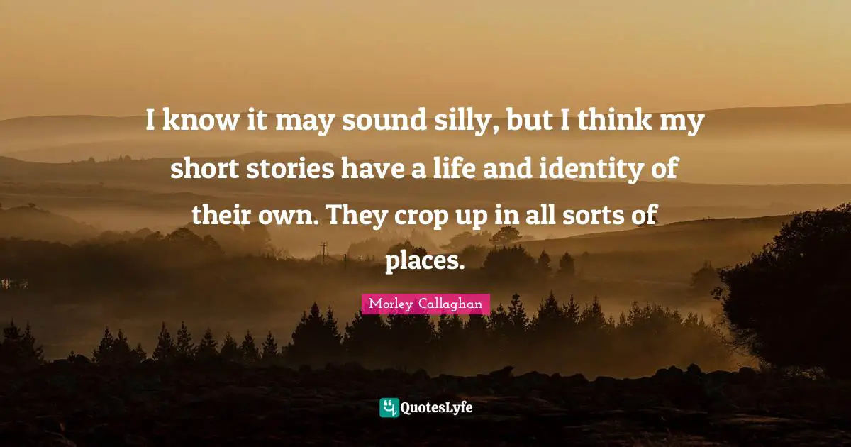 Morley Callaghan Quotes: "I know it may sound silly, but I think my short stories have a life and identity of their own. They crop up in all sorts of places."