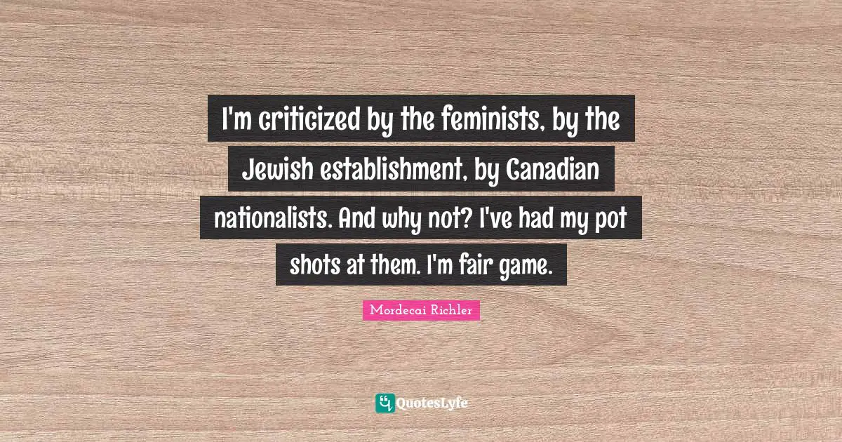 I'm criticized by the feminists, by the Jewish establishment, by Canadian nationalists. And why not? I've had my pot shots at them. I'm fair game.