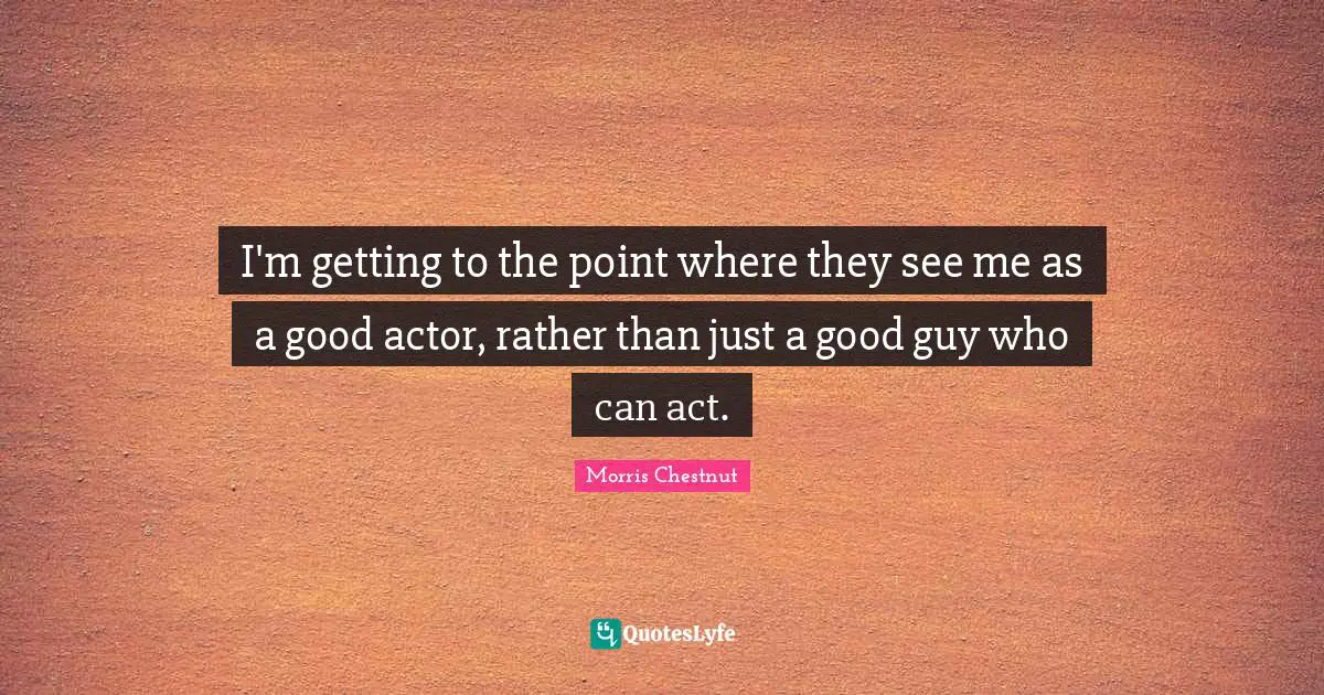 I'm getting to the point where they see me as a good actor, rather than just a good guy who can act.