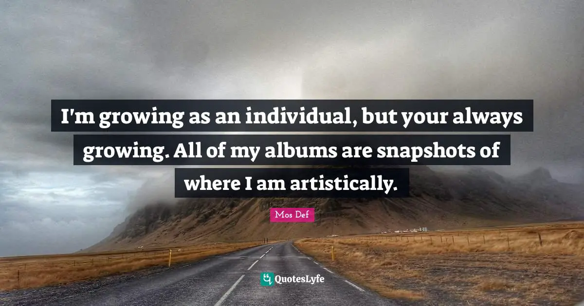 I'm growing as an individual, but your always growing. All of my albums are snapshots of where I am artistically.