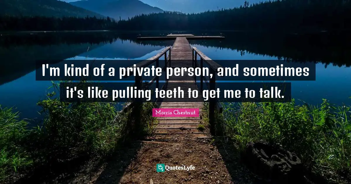 I'm kind of a private person, and sometimes it's like pulling teeth to get me to talk.
