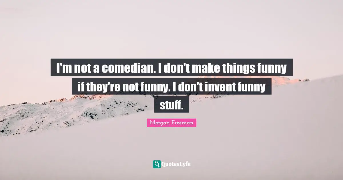 I'm not a comedian. I don't make things funny if they're not funny. I don't invent funny stuff.