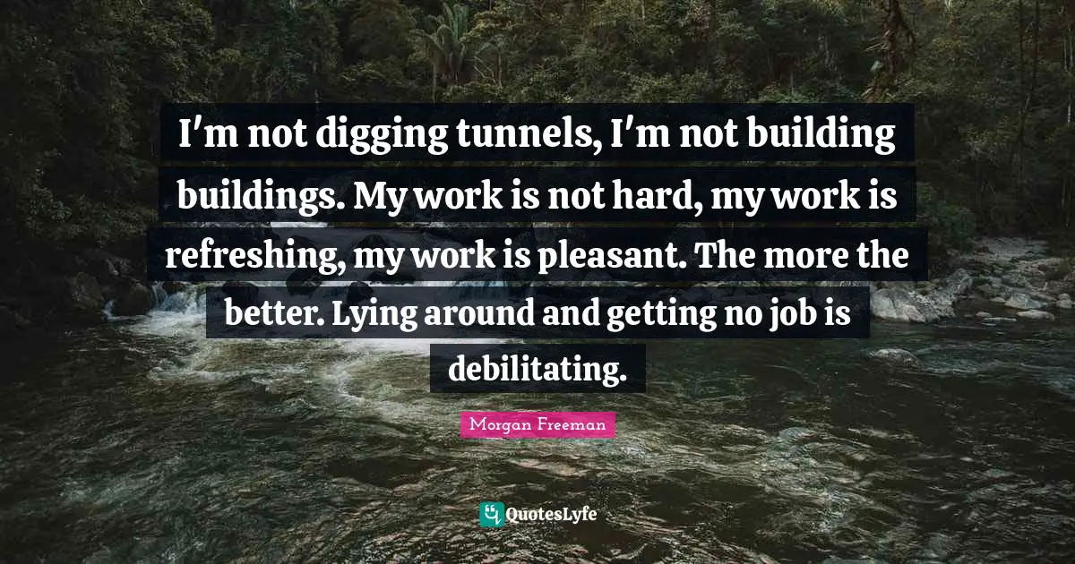 I'm not digging tunnels, I'm not building buildings. My work is not hard, my work is refreshing, my work is pleasant. The more the better. Lying around and getting no job is debilitating.