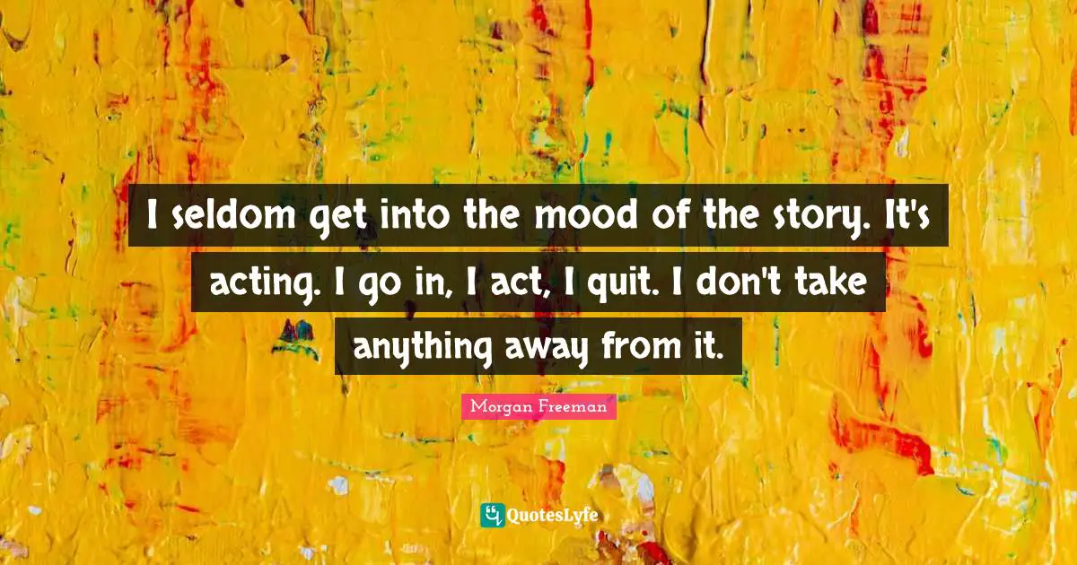 I seldom get into the mood of the story. It's acting. I go in, I act, I quit. I don't take anything away from it.