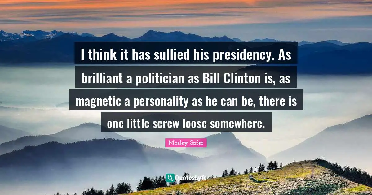 Morley Safer Quotes: "I think it has sullied his presidency. As brilliant a politician as Bill Clinton is, as magnetic a personality as he can be, there is one little screw loose somewhere."