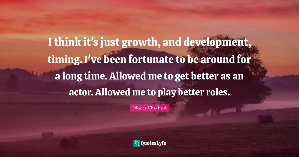 I think it's just growth, and development, timing. I've been fortunate to be around for a long time. Allowed me to get better as an actor. Allowed me to play better roles.