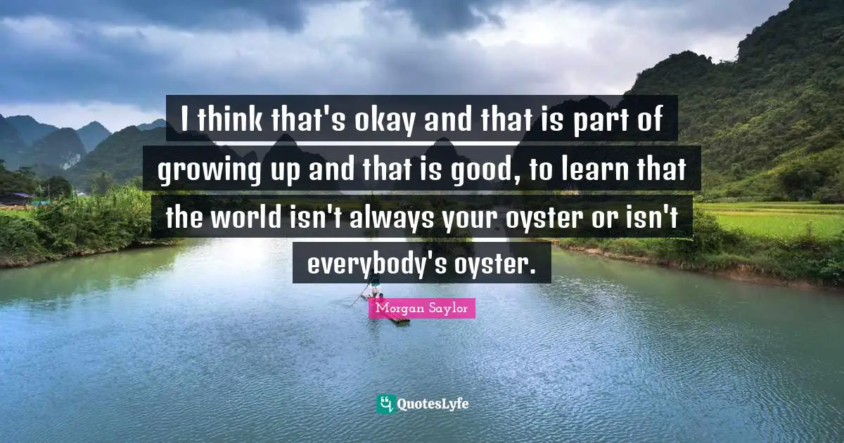 I think that's okay and that is part of growing up and that is good, to learn that the world isn't always your oyster or isn't everybody's oyster.