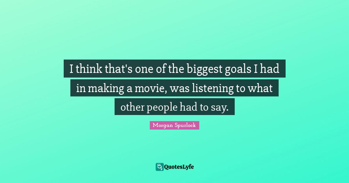 I think that's one of the biggest goals I had in making a movie, was listening to what other people had to say.