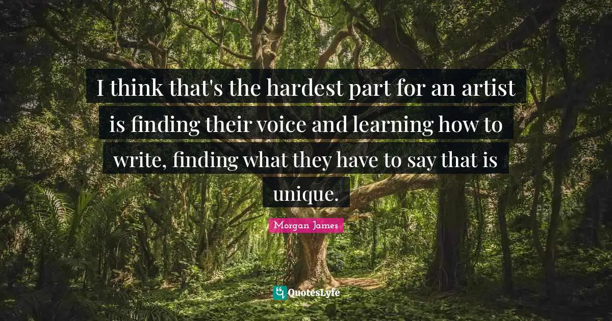 I think that's the hardest part for an artist is finding their voice and learning how to write, finding what they have to say that is unique.