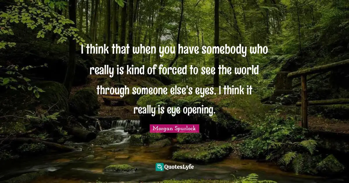 I think that when you have somebody who really is kind of forced to see the world through someone else's eyes, I think it really is eye opening.
