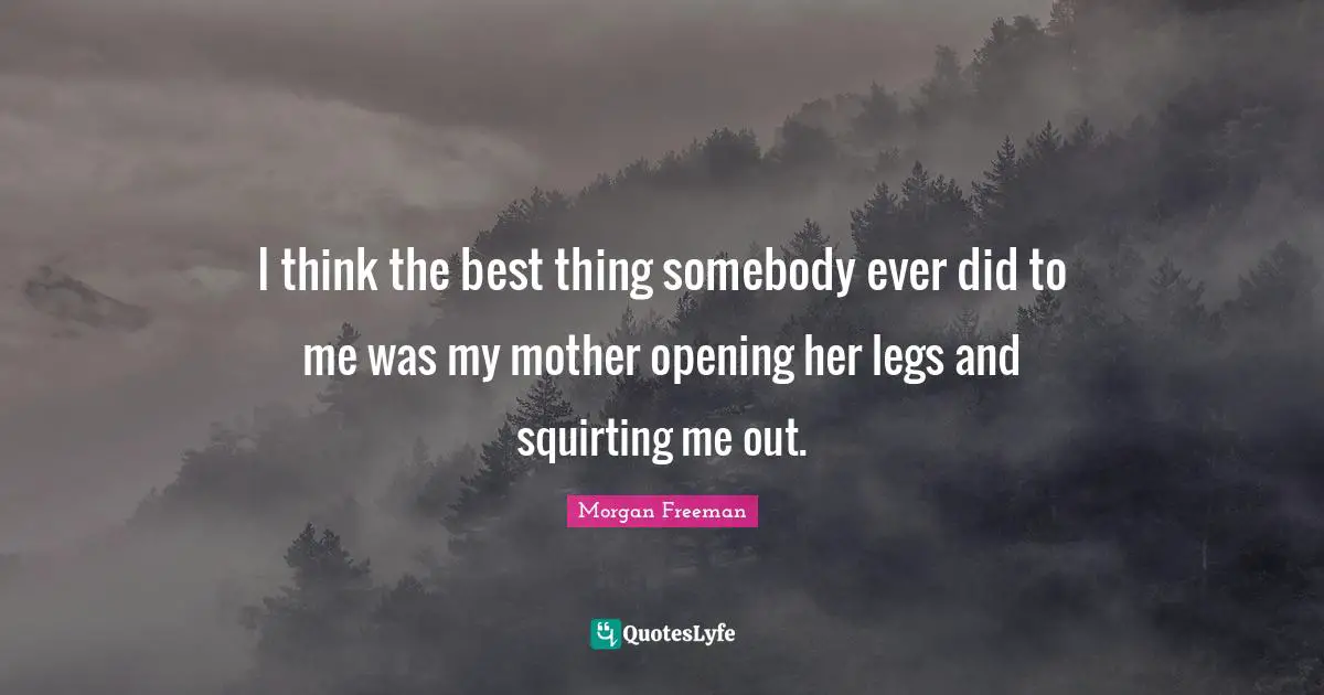 I think the best thing somebody ever did to me was my mother opening her legs and squirting me out.