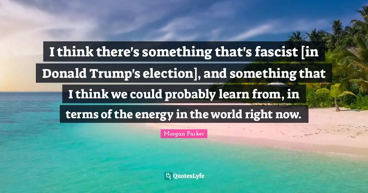 I think there's something that's fascist [in Donald Trump's election], and something that I think we could probably learn from, in terms of the energy in the world right now.