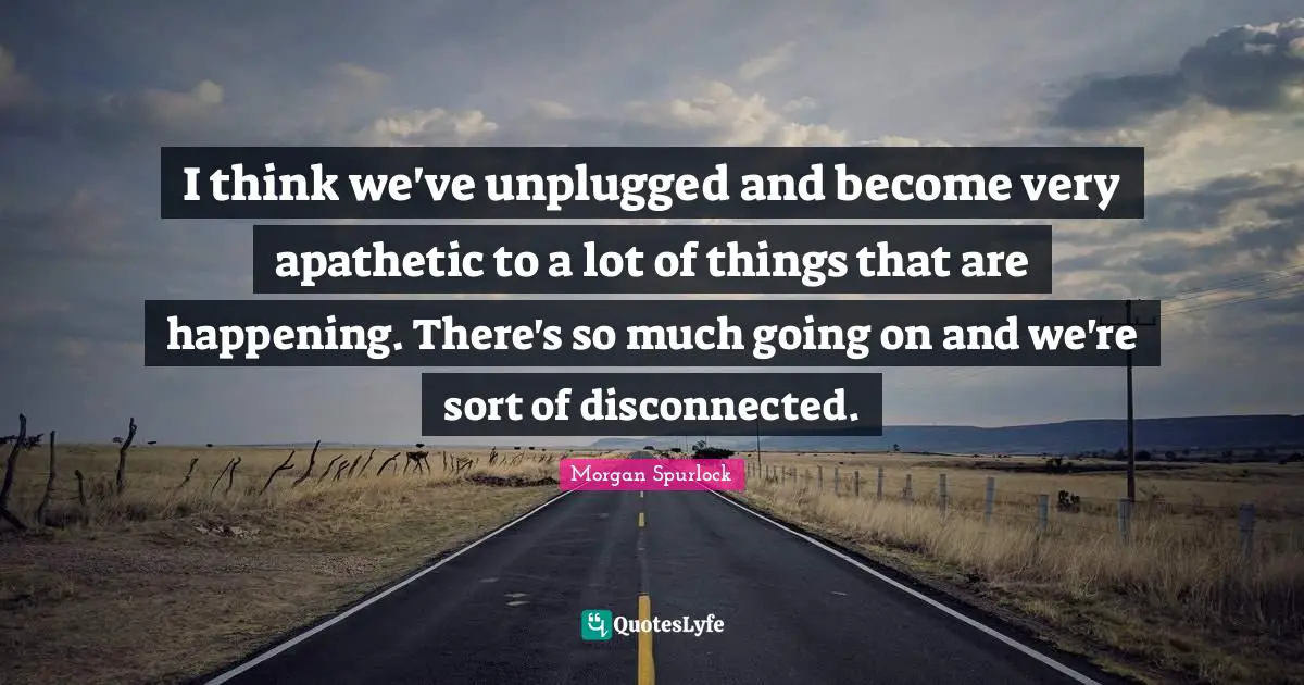 I think we've unplugged and become very apathetic to a lot of things that are happening. There's so much going on and we're sort of disconnected.