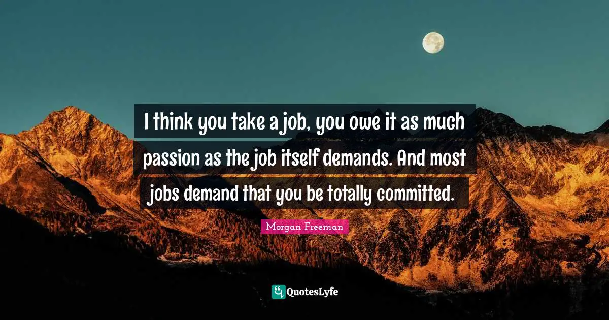 I think you take a job, you owe it as much passion as the job itself demands. And most jobs demand that you be totally committed.