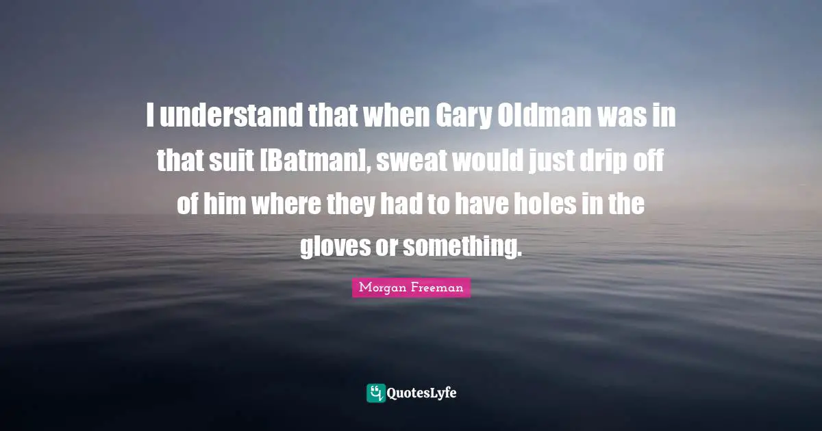 I understand that when Gary Oldman was in that suit [Batman], sweat would just drip off of him where they had to have holes in the gloves or something.