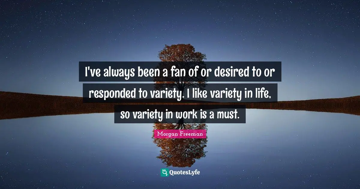 I've always been a fan of or desired to or responded to variety. I like variety in life, so variety in work is a must.