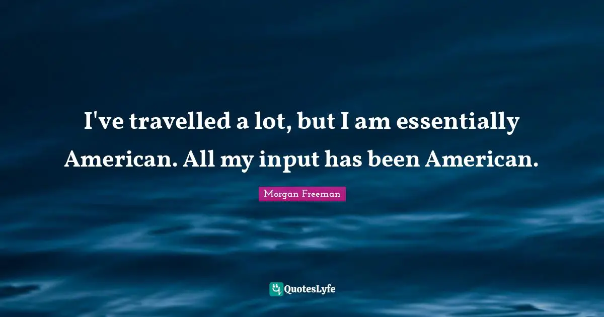 I've travelled a lot, but I am essentially American. All my input has been American.