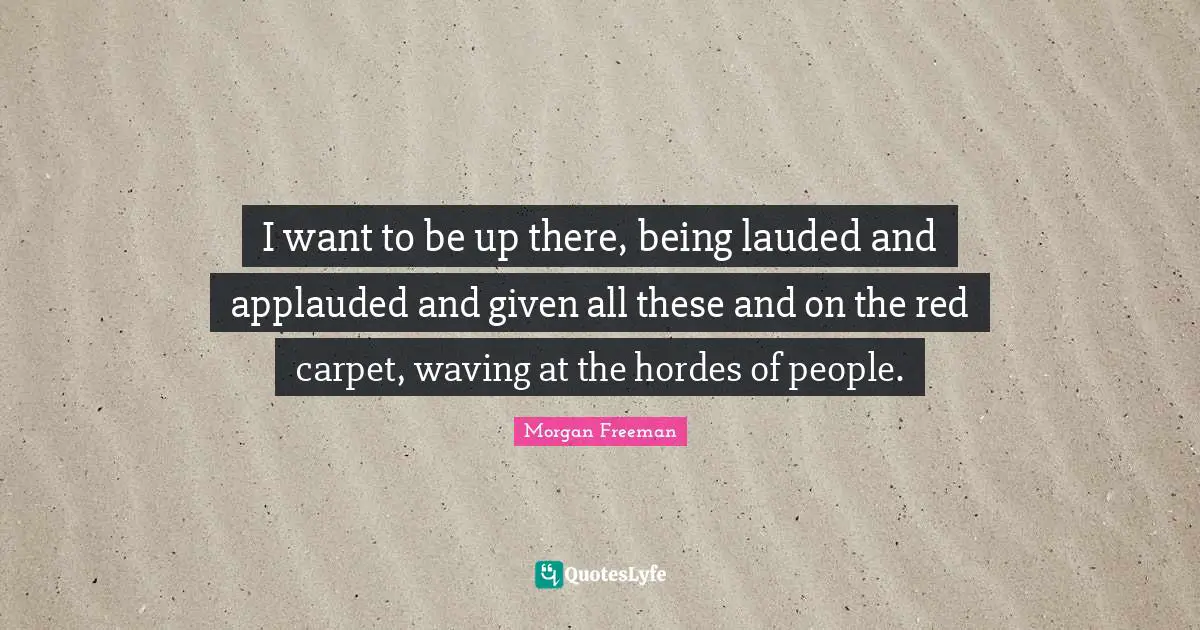 I want to be up there, being lauded and applauded and given all these and on the red carpet, waving at the hordes of people.