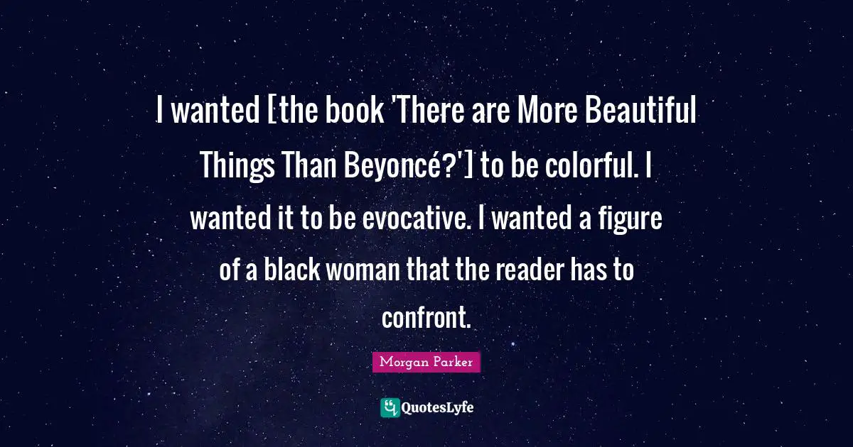 I wanted [the book 'There are More Beautiful Things Than Beyoncé?'] to be colorful. I wanted it to be evocative. I wanted a figure of a black woman that the reader has to confront.