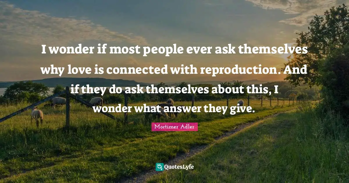 Mortimer Adler Quotes: "I wonder if most people ever ask themselves why love is connected with reproduction. And if they do ask themselves about this, I wonder what answer they give."