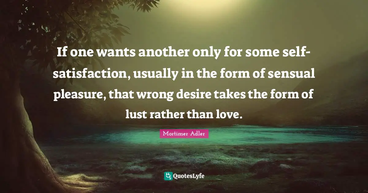 Mortimer Adler Quotes: "If one wants another only for some self-satisfaction, usually in the form of sensual pleasure, that wrong desire takes the form of lust rather than love."