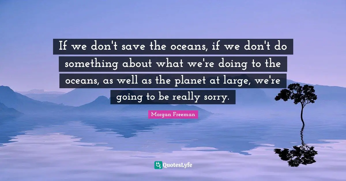 If we don't save the oceans, if we don't do something about what we're doing to the oceans, as well as the planet at large, we're going to be really sorry.