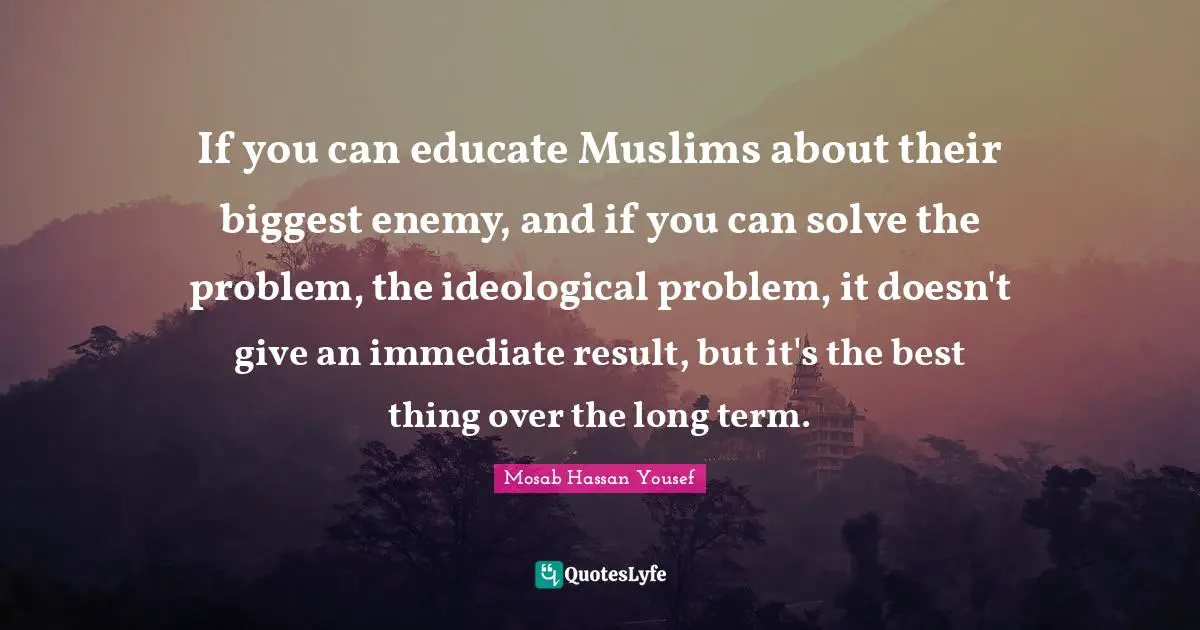If you can educate Muslims about their biggest enemy, and if you can solve the problem, the ideological problem, it doesn't give an immediate result, but it's the best thing over the long term.
