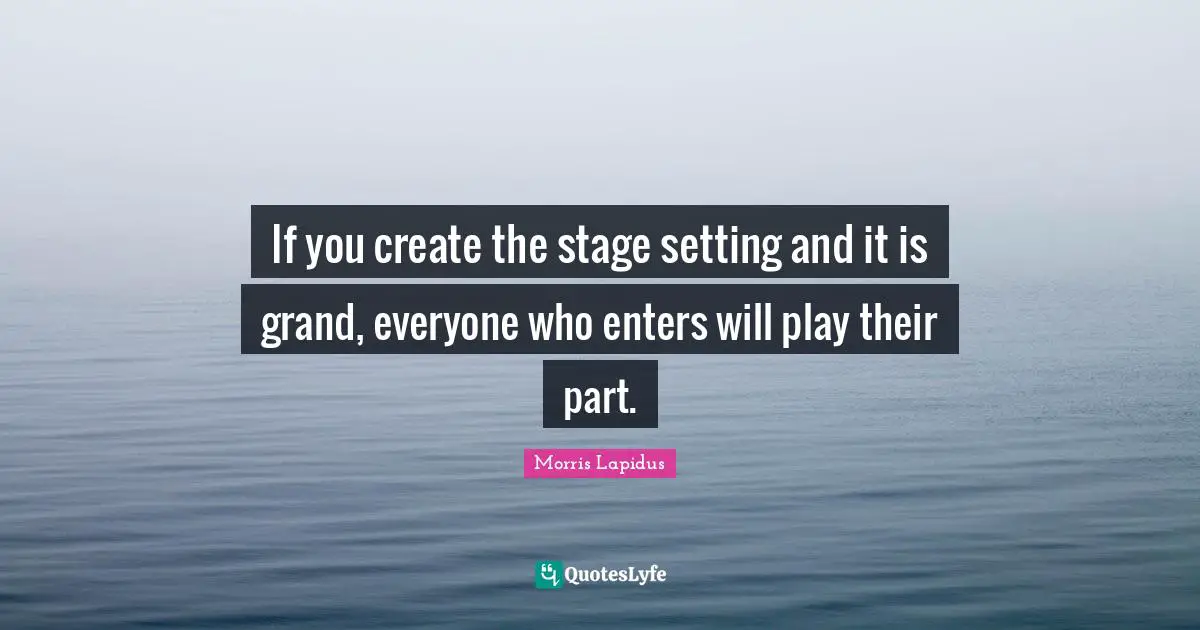 If you create the stage setting and it is grand, everyone who enters will play their part.