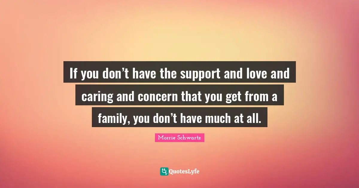If you don’t have the support and love and caring and concern that you get from a family, you don’t have much at all.