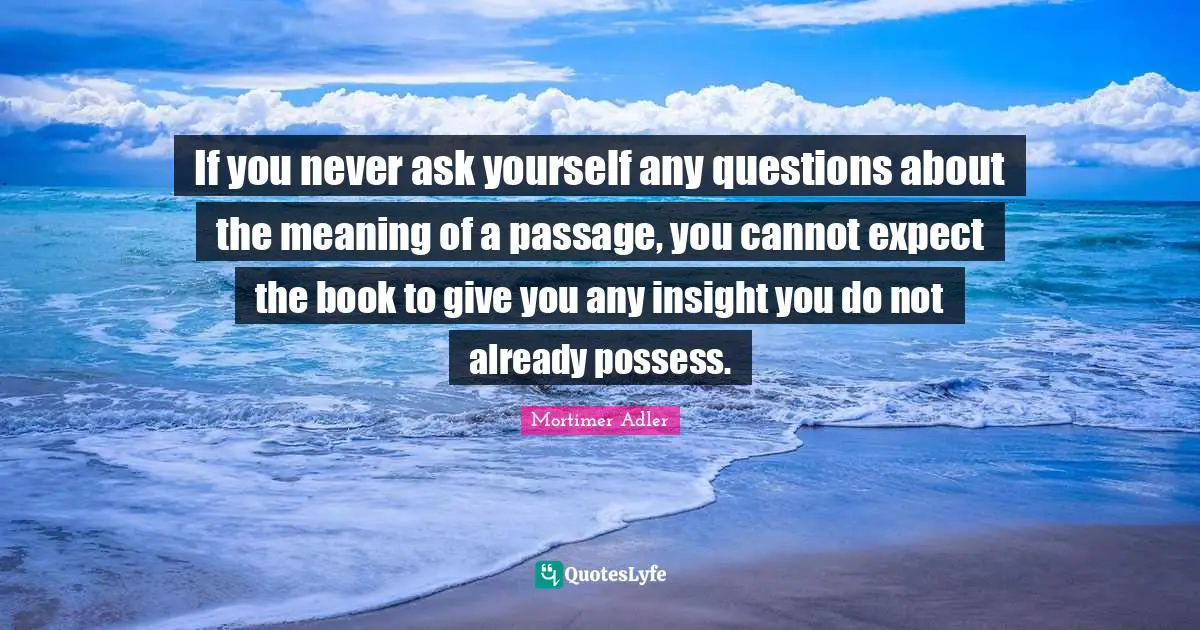 Mortimer Adler Quotes: "If you never ask yourself any questions about the meaning of a passage, you cannot expect the book to give you any insight you do not already possess."