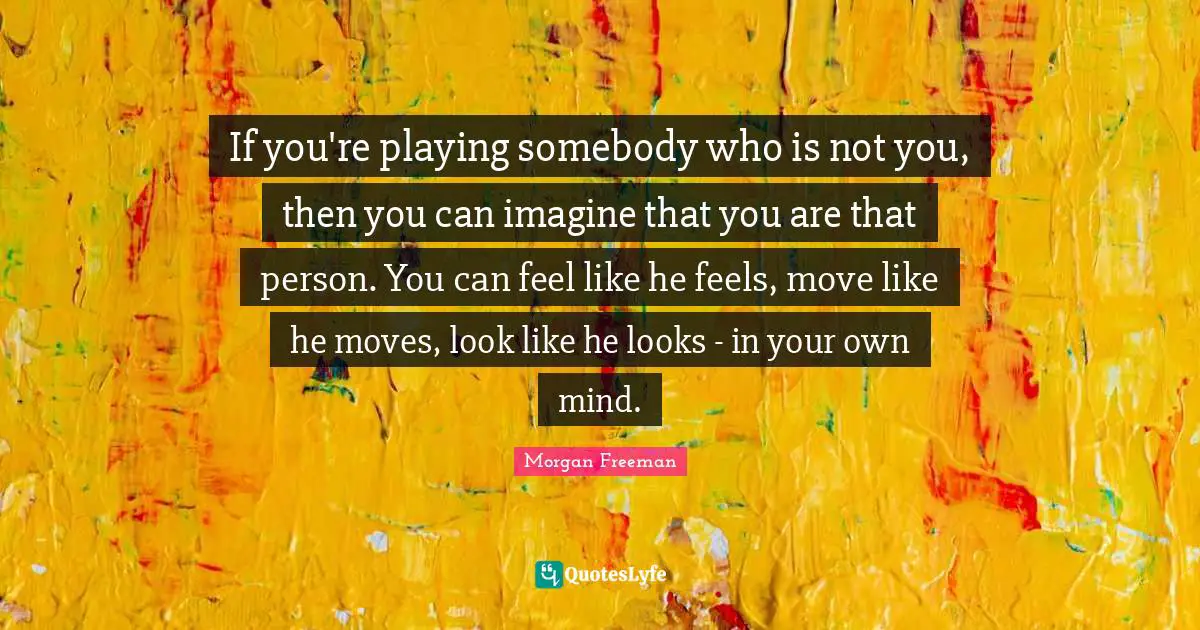If you're playing somebody who is not you, then you can imagine that you are that person. You can feel like he feels, move like he moves, look like he looks - in your own mind.