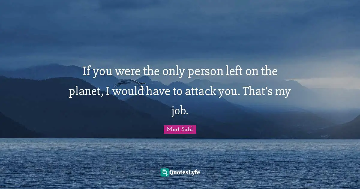 If you were the only person left on the planet, I would have to attack you. That's my job.