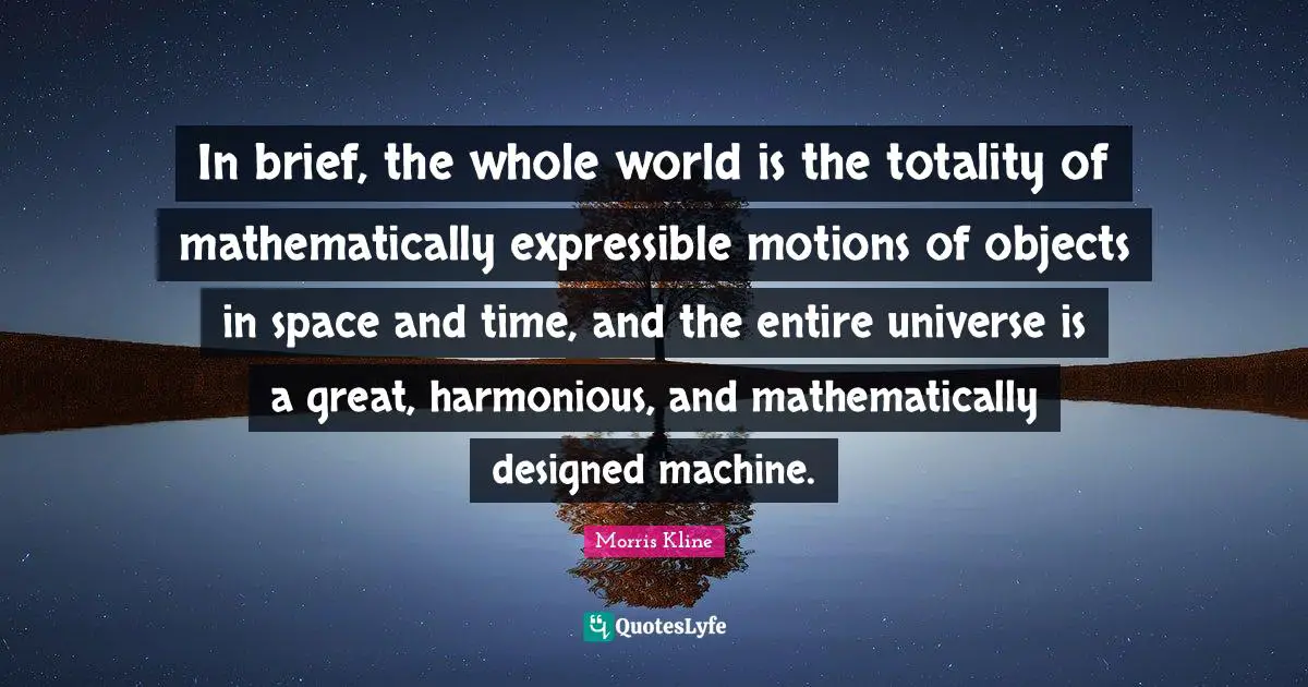 In brief, the whole world is the totality of mathematically expressible motions of objects in space and time, and the entire universe is a great, harmonious, and mathematically designed machine.
