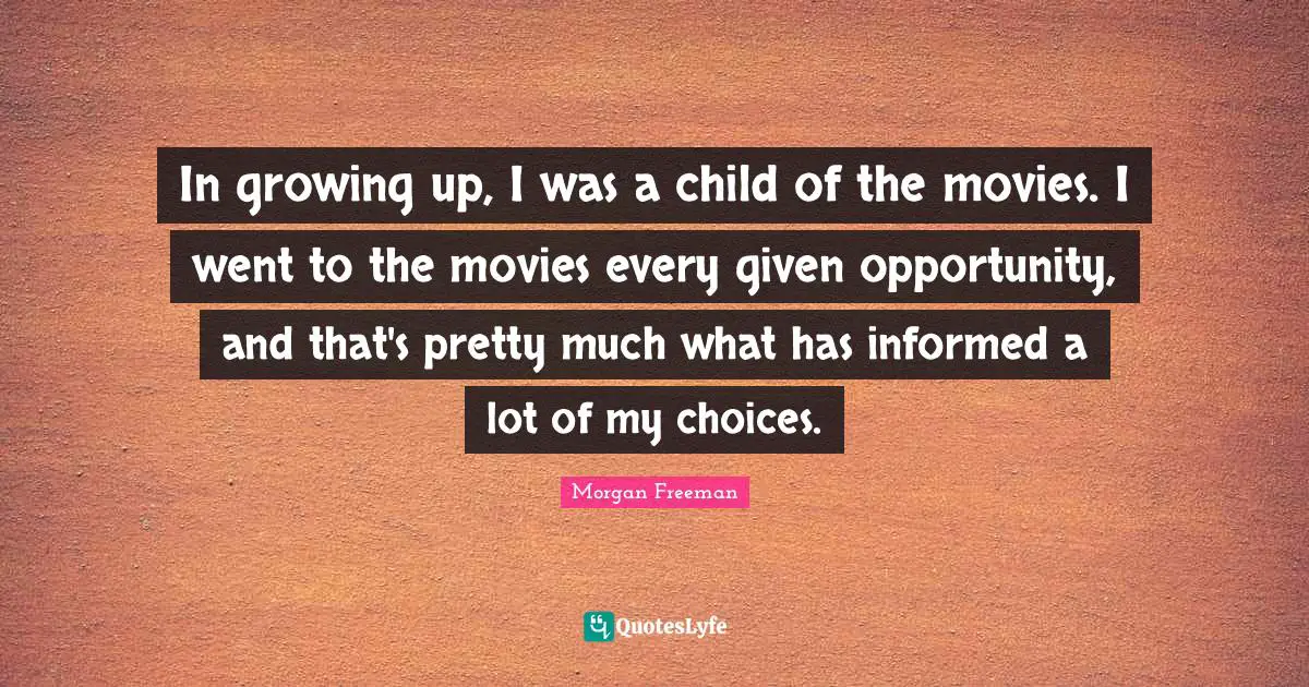 In growing up, I was a child of the movies. I went to the movies every given opportunity, and that's pretty much what has informed a lot of my choices.