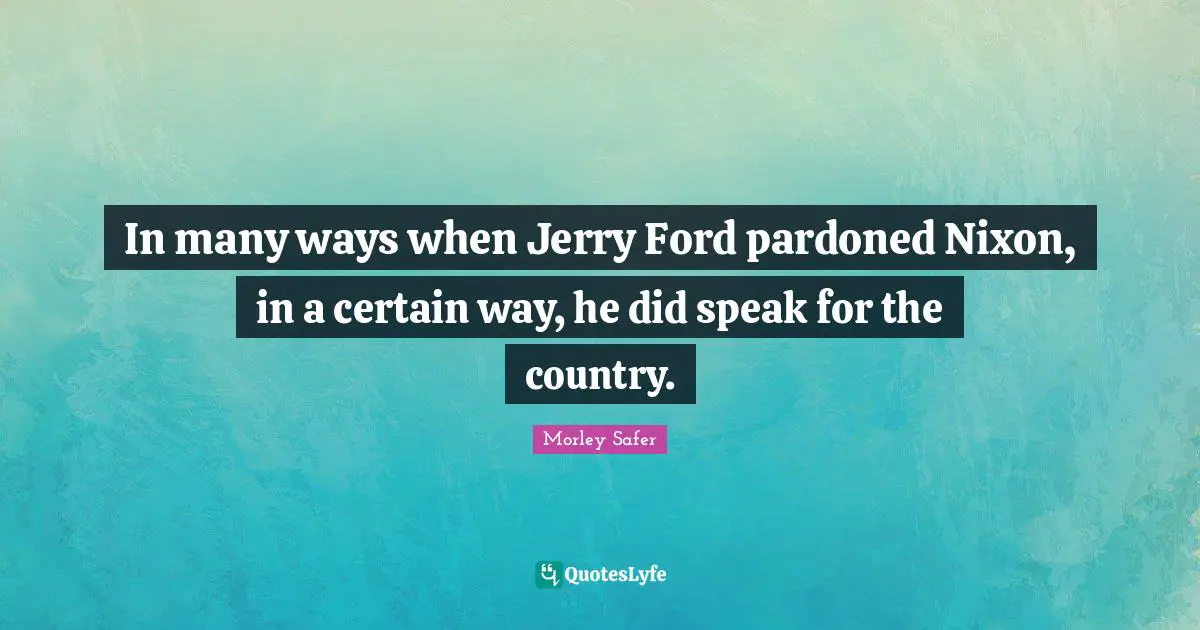 Morley Safer Quotes: "In many ways when Jerry Ford pardoned Nixon, in a certain way, he did speak for the country."