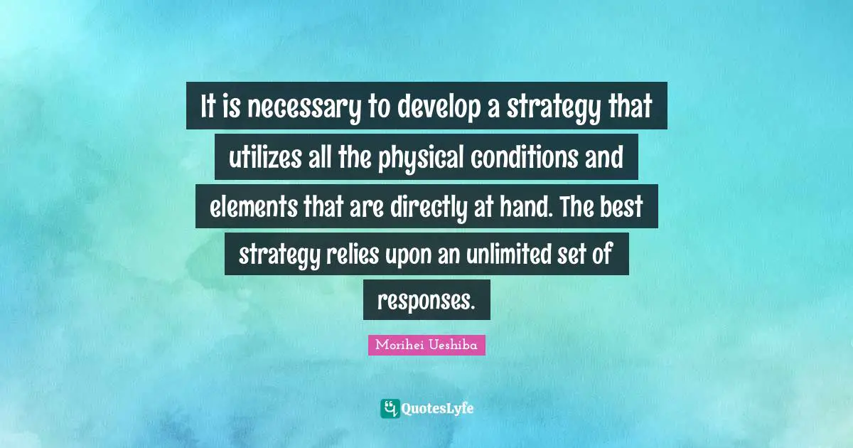 It is necessary to develop a strategy that utilizes all the physical conditions and elements that are directly at hand. The best strategy relies upon an unlimited set of responses.