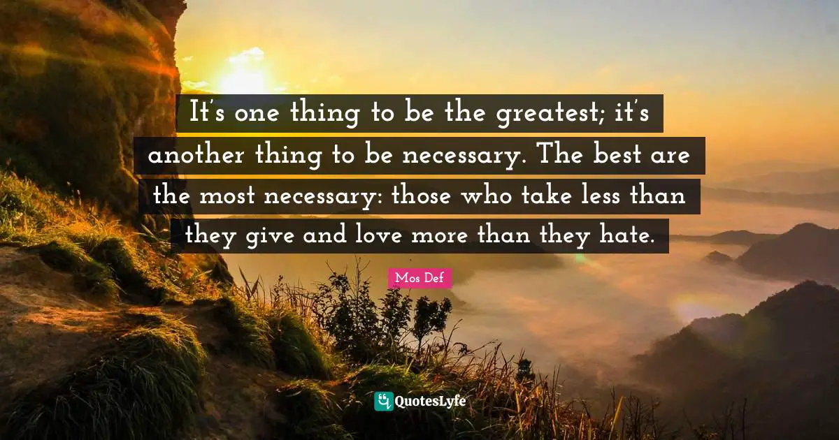 It’s one thing to be the greatest; it’s another thing to be necessary. The best are the most necessary: those who take less than they give and love more than they hate.