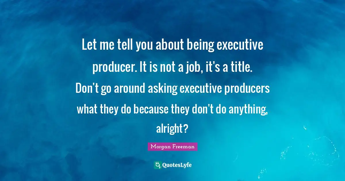 Let me tell you about being executive producer. It is not a job, it's a title. Don't go around asking executive producers what they do because they don't do anything, alright?
