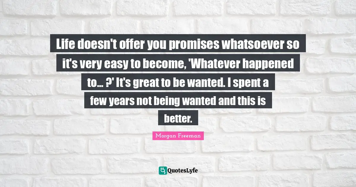 Life doesn't offer you promises whatsoever so it's very easy to become, 'Whatever happened to... ?' It's great to be wanted. I spent a few years not being wanted and this is better.